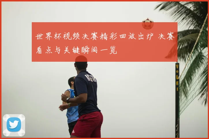世界杯视频决赛精彩回放出炉 决赛看点与关键瞬间一览