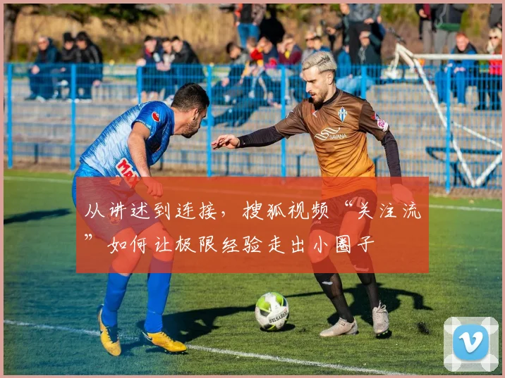 从讲述到连接，搜狐视频“关注流”如何让极限经验走出小圈子