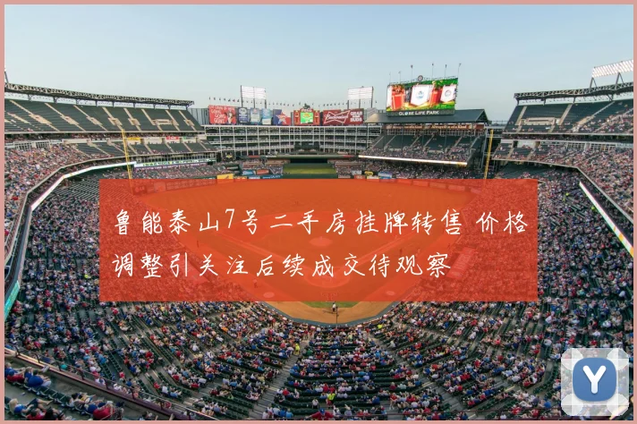 鲁能泰山7号二手房挂牌转售 价格调整引关注后续成交待观察