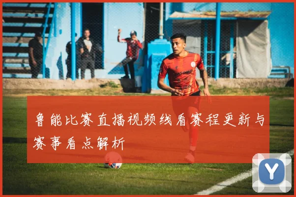 鲁能比赛直播视频线看赛程更新与赛事看点解析
