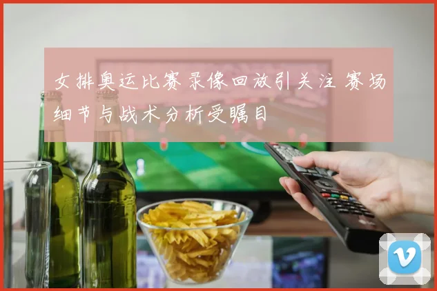 女排奥运比赛录像回放引关注 赛场细节与战术分析受瞩目