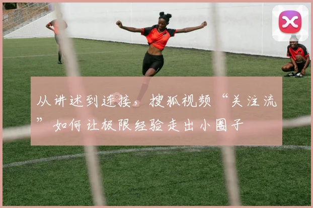 从讲述到连接，搜狐视频“关注流”如何让极限经验走出小圈子