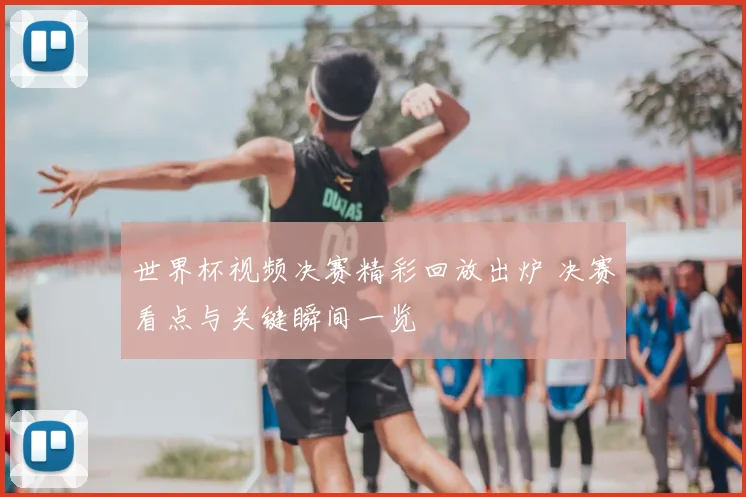 世界杯视频决赛精彩回放出炉 决赛看点与关键瞬间一览