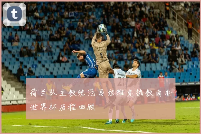 荷兰队主教练范马尔维克执教南非世界杯历程回顾