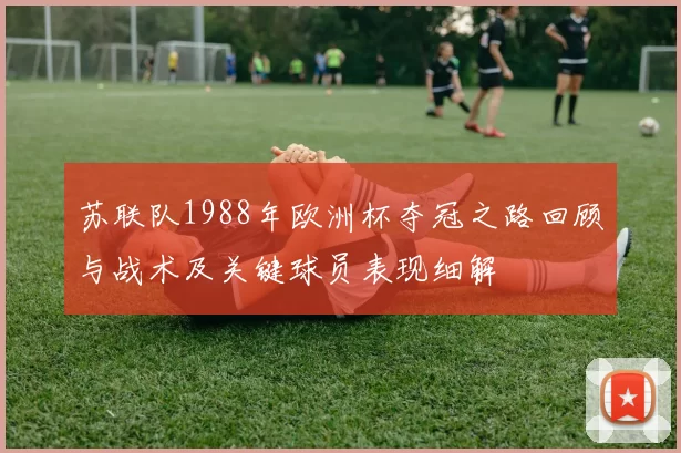 苏联队1988年欧洲杯夺冠之路回顾与战术及关键球员表现细解